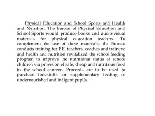 Physical Education and School Sports and Health
and Nutrition. The Bureau of Physical Education and
School Sports would produce books and audio-visual
materials for physical education teachers. To
complement the use of these materials, the Bureau
conducts training for P.E. teachers, coaches and trainers;
and health and nutrition revitalized the school feeding
program to improve the nutritional status of school
children via provision of safe, cheap and nutritious food
in the school canteen. Proceeds are to be used to
purchase foodstuffs for supplementary feeding of
undernourished and indigent pupils.
 