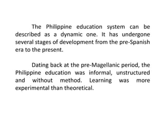 The Philippine education system can be
described as a dynamic one. It has undergone
several stages of development from the pre-Spanish
era to the present.
Dating back at the pre-Magellanic period, the
Philippine education was informal, unstructured
and without method. Learning was more
experimental than theoretical.
 