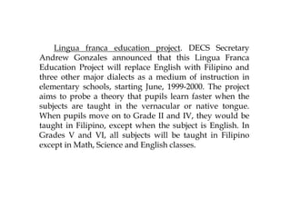 Lingua franca education project. DECS Secretary
Andrew Gonzales announced that this Lingua Franca
Education Project will replace English with Filipino and
three other major dialects as a medium of instruction in
elementary schools, starting June, 1999-2000. The project
aims to probe a theory that pupils learn faster when the
subjects are taught in the vernacular or native tongue.
When pupils move on to Grade II and IV, they would be
taught in Filipino, except when the subject is English. In
Grades V and VI, all subjects will be taught in Filipino
except in Math, Science and English classes.
 