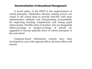Decentralization of Educational Management
A recent policy of the DECS is the empowerment of
school principals. Substantive decision making powers are
vested in the school head to provide him/her with more
administrative authority and corresponding accountability
for improving teaching competencies and raising pupil
achievements. Plantilla items of teachers who are designated
officer-in-charge or teacher-in-charge of schools are
upgraded to become plantilla items of school principals in
the said school.
Computer-based information systems have been
developed for use in the regional offices, division offices and
schools.
 