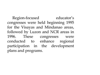 Region-focused educator’s
congresses were held beginning 1995
for the Visayas and Mindanao areas,
followed by Luzon and NCR areas in
1996. These congresses were
conducted to enhance regional
participation in the development
plans and programs.
 