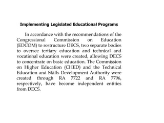 Implementing Legislated Educational Programs
In accordance with the recommendations of the
Congressional Commission on Education
(EDCOM) to restructure DECS, two separate bodies
to oversee tertiary education and technical and
vocational education were created, allowing DECS
to concentrate on basic education. The Commission
on Higher Education (CHED) and the Technical
Education and Skills Development Authority were
created through RA 7722 and RA 7796,
respectively, have become independent entities
from DECS.
 