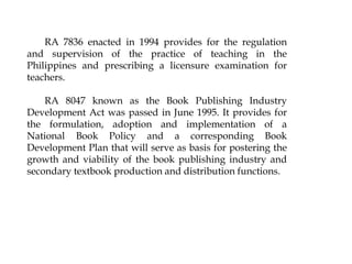 RA 7836 enacted in 1994 provides for the regulation
and supervision of the practice of teaching in the
Philippines and prescribing a licensure examination for
teachers.
RA 8047 known as the Book Publishing Industry
Development Act was passed in June 1995. It provides for
the formulation, adoption and implementation of a
National Book Policy and a corresponding Book
Development Plan that will serve as basis for postering the
growth and viability of the book publishing industry and
secondary textbook production and distribution functions.
 