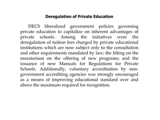 Deregulation of Private Education
DECS liberalized government policies governing
private education to capitalize on inherent advantages of
private schools. Among the initiatives were the
deregulation of tuition fees charged by private educational
institutions which are now subject only to the consultation
and other requirements mandated by law; the lifting on the
moratorium on the offering of new programs; and the
issuance of new Manuals for Regulations for Private
Schools. Additionally, voluntary accreditation by non-
government accrediting agencies was strongly encouraged
as a means of improving educational standard over and
above the maximum required for recognition.
 