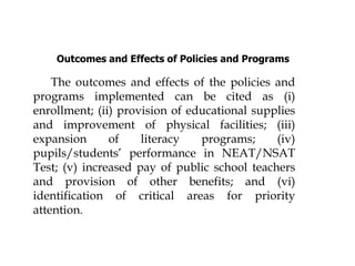 Outcomes and Effects of Policies and Programs
The outcomes and effects of the policies and
programs implemented can be cited as (i)
enrollment; (ii) provision of educational supplies
and improvement of physical facilities; (iii)
expansion of literacy programs; (iv)
pupils/students’ performance in NEAT/NSAT
Test; (v) increased pay of public school teachers
and provision of other benefits; and (vi)
identification of critical areas for priority
attention.
 