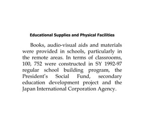 Educational Supplies and Physical Facilities
Books, audio-visual aids and materials
were provided in schools, particularly in
the remote areas. In terms of classrooms,
100, 752 were constructed in SY 1992-97
regular school building program, the
President’s Social Fund, secondary
education development project and the
Japan International Corporation Agency.
 