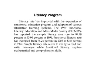 Literacy Program
Literacy rate has improved with the expansion of
non-formal education program and adoption of various
alternative learning systems. The 1989 Functional
Literacy Education and Mass Media Survey (FLEMMS)
has reported the sample literacy rate rose to 89.90
percent to 93.90 percent in 1994. Functional literacy rate
has increased from 75.24 percent in 1989 to 83.8 percent
in 1994. Simple literacy rate refers to ability to read and
write messages; while functional literacy requires
mathematical and comprehension skills.
 