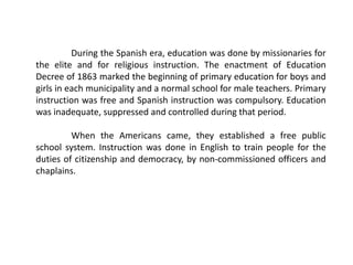 During the Spanish era, education was done by missionaries for
the elite and for religious instruction. The enactment of Education
Decree of 1863 marked the beginning of primary education for boys and
girls in each municipality and a normal school for male teachers. Primary
instruction was free and Spanish instruction was compulsory. Education
was inadequate, suppressed and controlled during that period.
When the Americans came, they established a free public
school system. Instruction was done in English to train people for the
duties of citizenship and democracy, by non-commissioned officers and
chaplains.
 