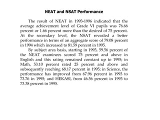 NEAT and NSAT Performance
The result of NEAT in 1993-1996 indicated that the
average achievement level of Grade VI pupils was 76.66
percent or 1.66 percent more than the desired of 75 percent.
At the secondary level, the NSAT revealed a better
performance in terms of an aggregate score of 79.08 percent
in 1994 which increased to 81.59 percent in 1995.
By subject area basis, starting in 1993, 59.56 percent of
the NEAT examinees scored 75 percent and above in
English and this rating remained constant up to 1995; in
Math, 53.10 percent rated 25 percent and above and
subsequently reaching 68.17 percent in 1995; in Science, the
performance has improved from 67.96 percent in 1993 to
73.76 in 1995; and HEKASI, from 46.56 percent in 1993 to
73.38 percent in 1995.
 