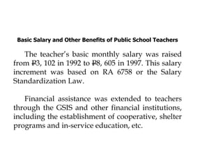 Basic Salary and Other Benefits of Public School Teachers
The teacher’s basic monthly salary was raised
from P3, 102 in 1992 to P8, 605 in 1997. This salary
increment was based on RA 6758 or the Salary
Standardization Law.
Financial assistance was extended to teachers
through the GSIS and other financial institutions,
including the establishment of cooperative, shelter
programs and in-service education, etc.
 