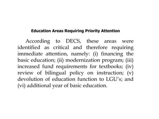 Education Areas Requiring Priority Attention
According to DECS, these areas were
identified as critical and therefore requiring
immediate attention, namely: (i) financing the
basic education; (ii) modernization program; (iii)
increased fund requirements for textbooks; (iv)
review of bilingual policy on instruction; (v)
devolution of education function to LGU’s; and
(vi) additional year of basic education.
 