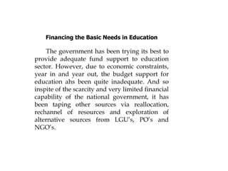 Financing the Basic Needs in Education
The government has been trying its best to
provide adequate fund support to education
sector. However, due to economic constraints,
year in and year out, the budget support for
education ahs been quite inadequate. And so
inspite of the scarcity and very limited financial
capability of the national government, it has
been taping other sources via reallocation,
rechannel of resources and exploration of
alternative sources from LGU’s, PO’s and
NGO’s.
 