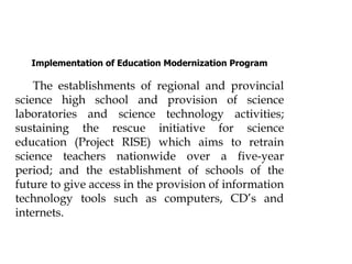Implementation of Education Modernization Program
The establishments of regional and provincial
science high school and provision of science
laboratories and science technology activities;
sustaining the rescue initiative for science
education (Project RISE) which aims to retrain
science teachers nationwide over a five-year
period; and the establishment of schools of the
future to give access in the provision of information
technology tools such as computers, CD’s and
internets.
 