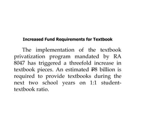 Increased Fund Requirements for Textbook
The implementation of the textbook
privatization program mandated by RA
8047 has triggered a threefold increase in
textbook pieces. An estimated P8 billion is
required to provide textbooks during the
next two school years on 1:1 student-
textbook ratio.
 