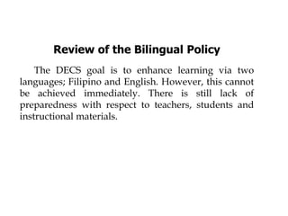 Review of the Bilingual Policy
The DECS goal is to enhance learning via two
languages; Filipino and English. However, this cannot
be achieved immediately. There is still lack of
preparedness with respect to teachers, students and
instructional materials.
 