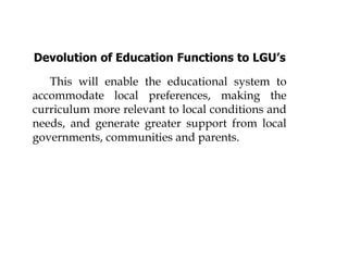 Devolution of Education Functions to LGU’s
This will enable the educational system to
accommodate local preferences, making the
curriculum more relevant to local conditions and
needs, and generate greater support from local
governments, communities and parents.
 