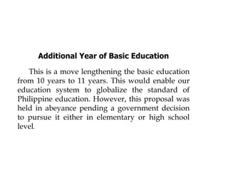 Additional Year of Basic Education
This is a move lengthening the basic education
from 10 years to 11 years. This would enable our
education system to globalize the standard of
Philippine education. However, this proposal was
held in abeyance pending a government decision
to pursue it either in elementary or high school
level.
 