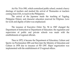 Act No. 74 in 1901, which centralized public school, created a heavy
shortage of teachers and marked the arrival of Thomasites or teachers
coming from USA, to teach in the Philippines.
The arrival of the Japanese made the teaching of Tagalog,
Philippine History and character education reserved for Filipinos. Love
for work and dignity of labor was emphasized.
The issuance of Executive Order No. 94 in 1947 changed the
Department of Instruction to Department of Education. the regulation and
supervision of public and private schools was made with the
establishments of regional officials.
Then in 1972, it became the Department of Education, Culture and
Sports via Proclamation 1081 and then later the Ministry of Education and
Culture in 1978 due to issuance of PD 1397. Major organization was
implemented with the establishment of 13 regional offices.
 