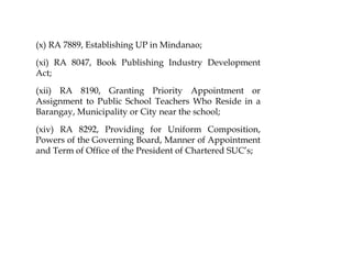 (x) RA 7889, Establishing UP in Mindanao;
(xi) RA 8047, Book Publishing Industry Development
Act;
(xii) RA 8190, Granting Priority Appointment or
Assignment to Public School Teachers Who Reside in a
Barangay, Municipality or City near the school;
(xiv) RA 8292, Providing for Uniform Composition,
Powers of the Governing Board, Manner of Appointment
and Term of Office of the President of Chartered SUC’s;
 