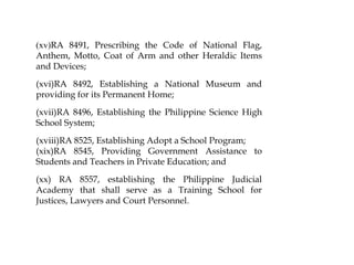 (xv)RA 8491, Prescribing the Code of National Flag,
Anthem, Motto, Coat of Arm and other Heraldic Items
and Devices;
(xvi)RA 8492, Establishing a National Museum and
providing for its Permanent Home;
(xvii)RA 8496, Establishing the Philippine Science High
School System;
(xviii)RA 8525, Establishing Adopt a School Program;
(xix)RA 8545, Providing Government Assistance to
Students and Teachers in Private Education; and
(xx) RA 8557, establishing the Philippine Judicial
Academy that shall serve as a Training School for
Justices, Lawyers and Court Personnel.
 