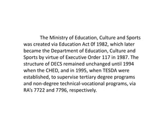 The Ministry of Education, Culture and Sports
was created via Education Act 0f 1982, which later
became the Department of Education, Culture and
Sports by virtue of Executive Order 117 in 1987. The
structure of DECS remained unchanged until 1994
when the CHED, and in 1995, when TESDA were
established, to supervise tertiary degree programs
and non-degree technical-vocational programs, via
RA’s 7722 and 7796, respectively.
 