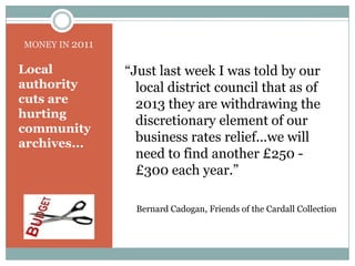 MONEY IN 2011“Just last week I was told by our local district council that as of 2013 they are withdrawing the discretionary element of our business rates relief...we will need to find another £250 - £300 each year.” Bernard Cadogan, Friends of the Cardall CollectionLocal authority cuts are hurting community archives...