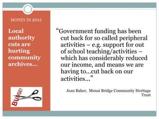 MONEY IN 2011“Government funding has been cut back for so called peripheral activities – e.g. support for out of school teaching/activities – which has considerably reduced our income, and means we are having to...cut back on our activities...” Jean Baker,  Menai Bridge Community Heritage TrustLocal authority cuts are hurting community archives...