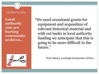 MONEY IN 2011“We need occasional grants for equipment and acquisition of relevant historical material and with cut backs in local authority funding we anticipate that this is going to be more difficult in the future.”Peter Mason, Lustleigh Community ArchiveLocal authority cuts are hurting community archives...