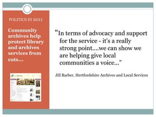 POLITICS IN 2011“In terms of advocacy and support for the service - it's a really strong point....we can show we are helping give local communities a voice...” Jill Barber, Hertfordshire Archives and Local ServicesCommunity archives help protect library and archives services from cuts...