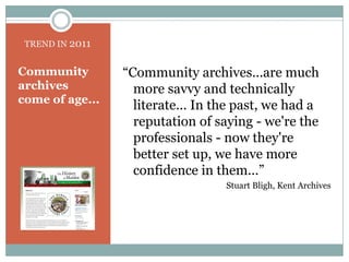 TREND IN 2011“Community archives...are much more savvy and technically literate... In the past, we had a reputation of saying - we're the professionals - now they're better set up, we have more confidence in them...” Stuart Bligh, Kent ArchivesCommunity archives come of age...