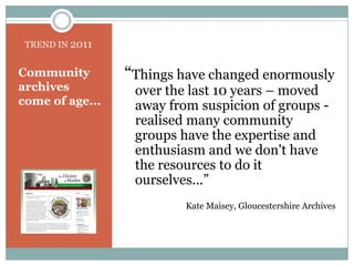 TREND IN 2011“Things have changed enormously over the last 10 years – moved away from suspicion of groups - realised many community groups have the expertise and enthusiasm and we don't have the resources to do it ourselves...” Kate Maisey, Gloucestershire ArchivesCommunity archives come of age...