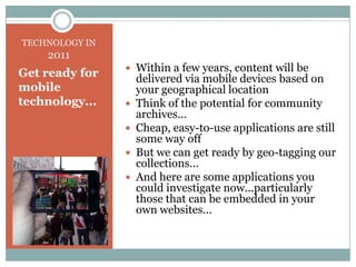 TECHNOLOGY IN 2011Within a few years, content will be delivered via mobile devices based on your geographical locationThink of the potential for community archives... Cheap, easy-to-use applications are still some way off But we can get ready by geo-tagging our collections...And here are some applications you could investigate now...particularly those that can be embedded in your own websites...Get ready for mobile technology...