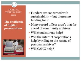 Funders are concerned with sustainability – but there’s no funding for itMany record offices aren’t that far ahead of community archivesWill cloud storage help?Will the internet corporations help by riding to the rescue of personal archives?Will CAHG help?ARCHIVAL TECHNIQUES IN 2011The challenge of digital preservation