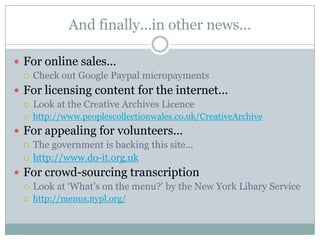 And finally...in other news...For online sales...Check out Google Paypal micropaymentsFor licensing content for the internet...Look at the Creative Archives Licencehttp://www.peoplescollectionwales.co.uk/CreativeArchiveFor appealing for volunteers...The government is backing this site...http://www.do-it.org.ukFor crowd-sourcing transcriptionLook at ‘What’s on the menu?’ by the New York Libary Servicehttp://menus.nypl.org/