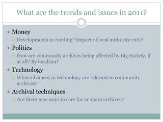 What are the trends and issues in 2011?MoneyDevelopments in funding? Impact of local authority cuts?PoliticsHow are community archives being affected by Big Society, if at all? By localism?  TechnologyWhat advances in technology are relevant to community archives?Archival techniquesAre there new ways to care for or share archives?