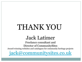 THANK YOUJack LatimerFreelance consultant andDirector of CommunitySitesAward-winning websites and catalogues for community heritage projectsjack@communitysites.co.uk