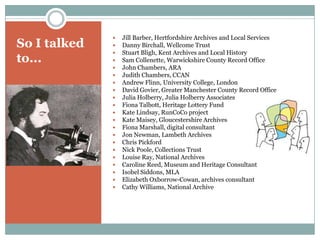 So I talked to...Jill Barber, Hertfordshire Archives and Local ServicesDanny Birchall, Wellcome TrustStuart Bligh, Kent Archives and Local HistorySam Collenette, Warwickshire County Record OfficeJohn Chambers, ARAJudith Chambers, CCANAndrew Flinn, University College, LondonDavid Govier, Greater Manchester County Record Office Julia Holberry, Julia Holberry AssociatesFiona Talbott, Heritage Lottery FundKate Lindsay, RunCoCo project Kate Maisey, Gloucestershire ArchivesFiona Marshall, digital consultantJon Newman, Lambeth ArchivesChris PickfordNick Poole, Collections TrustLouise Ray, National ArchivesCaroline Reed, Museum and Heritage Consultant Isobel Siddons, MLAElizabeth Oxborrow-Cowan, archives consultantCathy Williams, National Archive