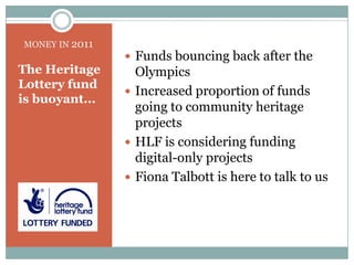 The Heritage Lottery fund is buoyant...Funds bouncing back after the Olympics Increased proportion of funds going to community heritage projectsHLF is considering funding digital-only projectsFiona Talbott is here to talk to usMONEY IN 2011