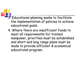 3. Educational planning seeks to facilitate
the implementation of policies to achieve
educational goals.
4. Where there are insufficient funds to
meet all requirements for trained
manpower, priorities must be established
and short and long range plans must be
made to provide efficient & economical
educational program.
 