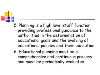 5. Planning is a high level staff function
providing professional guidance to the
authorities in the determination of
educational goals and the evolving of
educational policies and their execution.
6. Educational planning must be a
comprehensive and continuous process
and must be periodically evaluated.
 