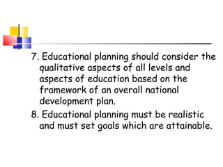7. Educational planning should consider the
qualitative aspects of all levels and
aspects of education based on the
framework of an overall national
development plan.
8. Educational planning must be realistic
and must set goals which are attainable.
 