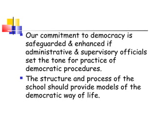  Our commitment to democracy is
safeguarded & enhanced if
administrative & supervisory officials
set the tone for practice of
democratic procedures.
 The structure and process of the
school should provide models of the
democratic way of life.
 