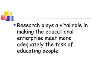  Research plays a vital role in
making the educational
enterprise meet more
adequately the task of
educating people.
 
