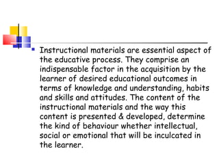  Instructional materials are essential aspect of
the educative process. They comprise an
indispensable factor in the acquisition by the
learner of desired educational outcomes in
terms of knowledge and understanding, habits
and skills and attitudes. The content of the
instructional materials and the way this
content is presented & developed, determine
the kind of behaviour whether intellectual,
social or emotional that will be inculcated in
the learner.
 