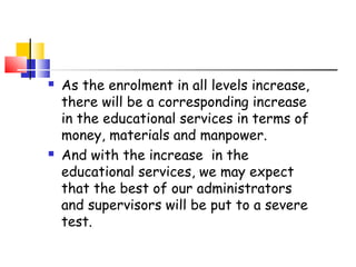  As the enrolment in all levels increase,
there will be a corresponding increase
in the educational services in terms of
money, materials and manpower.
 And with the increase in the
educational services, we may expect
that the best of our administrators
and supervisors will be put to a severe
test.
 