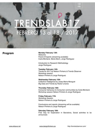  
www.elisava.net www.designthinkers.es http://trendsobserver.com/
Monday February 13th
Welcome
Panel of Experts (streaming available)
Carla Montané, Marta Marin, Jorge Rodriguez
Introduction to Research Methodology
Jorge Rodriguez
Tuesday February 14th
Trends for 2017 by Nelson Pinheiro & Trends Observer
Workshop session
Nelson Pinheiro & Jorge Rodriguez
Wednesday February 15th
Collective Intelligence by Josep Maria Monguet
Big Data and Trends by Hector Linares
Thursday February 16th
Consumer behaviour & Consumer communities by Carla Montané
Workshop session Nelson Pinheiro & Jorge Rodriguez
Friday February 17th
Workshop Session
Nelson Pinheiro & Jorge Rodriguez
Conclusions and reports (streaming will be available)
Nelson Pinheiro & Jorge Rodriguez
Saturday February 18th
Free Day for Exploration in Barcelona, Social activities to be
announced.
Program
 