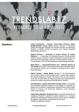 www.elisava.net www.designthinkers.es http://trendsobserver.com/
Jorge Rodriguez – Elisava Universitat Pompeu Fabra
DesignThinkers Group Spain Director Masters in Advanced
Design Management Strategy and Entrepreneurship and Managing
Director at DTGS. Panel of Experts and Trends Research
Methodology Workshop.
Nelson Pinheiro – University of Lisbon Partner at Trends
Observer ” …I emphasise the following interests: Trends Studies;
Fashion Culture; Consumer Culture; Branding & Culture; Elites and
Socio-economic cleavages; Literature of the nineteenth century…”
Trends Studies 2017 and Trends Research Methodology Workshop.
Marta Marin – Universidad Ramon Llul, Editorial director at
The Hunter Since 2005 developing solutions that anticipate market
and consumer trends from our ofﬁces in Barcelona and London.
Panel of Experts.
Hector Linares – Kantar Media Founder of The Data Republic
(you can also read it as The Dat-aRe-public) a public data research
lab recently acquired by Kantar. We want to ﬁnd out if the analysis
of all sort of public data can help businesses and organisations to
achieve their goals. Big data and Data Research Session.
Carla Montané: Elisava Universitat Pompeu Fabra – Sociologist
and Research Methods Professor at the Master in Research for
Design and Innovation, Colaboradora DesignThinkers Group Spain
Panel of Experts and Consumer Behaviour and Consumer
Communities session.
Josep Maria Monguet Barcelona Tech. Universitat Politècnica de
Catalunya, Research Associate Onsanity Solutions S.L. Co-Autor
del libro Por qué algunas empresas tienen éxito y otras no. Modelos
de Negocio. Ideas clave y herramientas para innovar.
Collective Intelligence Session.
Speakers
 