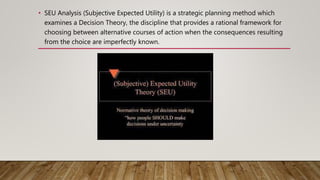 • SEU Analysis (Subjective Expected Utility) is a strategic planning method which
examines a Decision Theory, the discipline that provides a rational framework for
choosing between alternative courses of action when the consequences resulting
from the choice are imperfectly known.
 