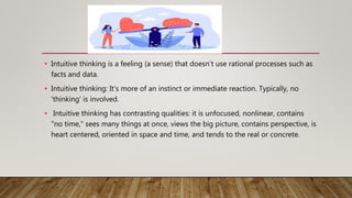 • Intuitive thinking is a feeling (a sense) that doesn't use rational processes such as
facts and data.
• Intuitive thinking: It's more of an instinct or immediate reaction. Typically, no
'thinking' is involved.
• Intuitive thinking has contrasting qualities: it is unfocused, nonlinear, contains
"no time," sees many things at once, views the big picture, contains perspective, is
heart centered, oriented in space and time, and tends to the real or concrete.
 