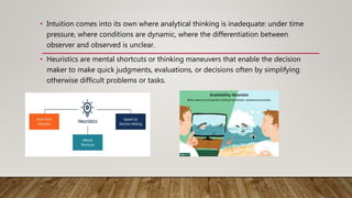 • Intuition comes into its own where analytical thinking is inadequate: under time
pressure, where conditions are dynamic, where the differentiation between
observer and observed is unclear.
• Heuristics are mental shortcuts or thinking maneuvers that enable the decision
maker to make quick judgments, evaluations, or decisions often by simplifying
otherwise difficult problems or tasks.
 